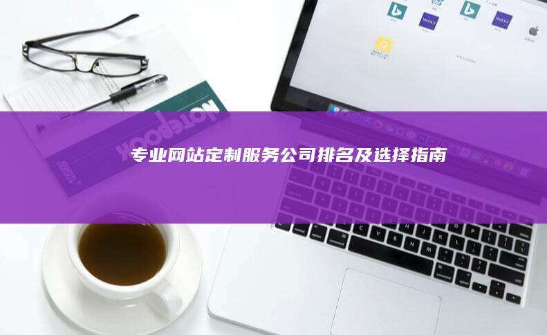 专业网站定制服务公司排名及选择指南