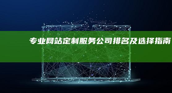 专业网站定制服务公司排名及选择指南